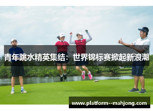 青年跳水精英集结：世界锦标赛掀起新浪潮