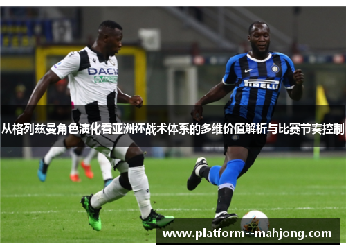 从格列兹曼角色演化看亚洲杯战术体系的多维价值解析与比赛节奏控制