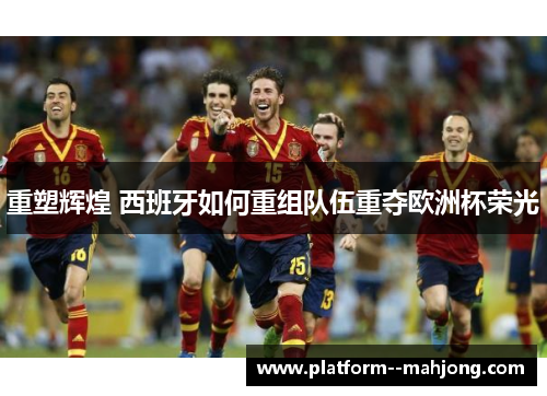 重塑辉煌 西班牙如何重组队伍重夺欧洲杯荣光 重塑辉煌 西班牙如何重组队伍重夺欧洲杯荣光