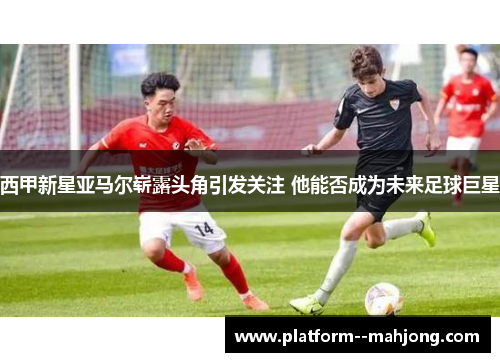 西甲新星亚马尔崭露头角引发关注 他能否成为未来足球巨星