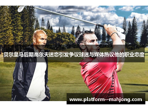 贝尔皇马后期高尔夫迷恋引发争议球迷与媒体热议他的职业态度